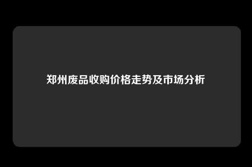 郑州废品收购价格走势及市场分析