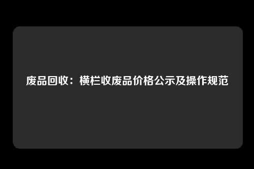 废品回收：横栏收废品价格公示及操作规范