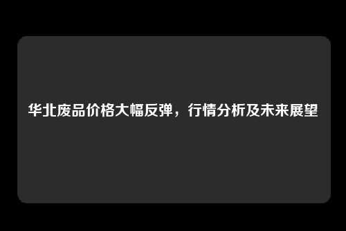 华北废品价格大幅反弹，行情分析及未来展望