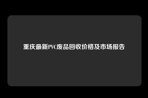 重庆最新PVC废品回收价格及市场报告