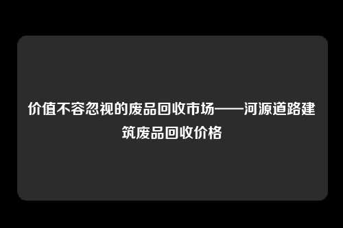 价值不容忽视的废品回收市场——河源道路建筑废品回收价格