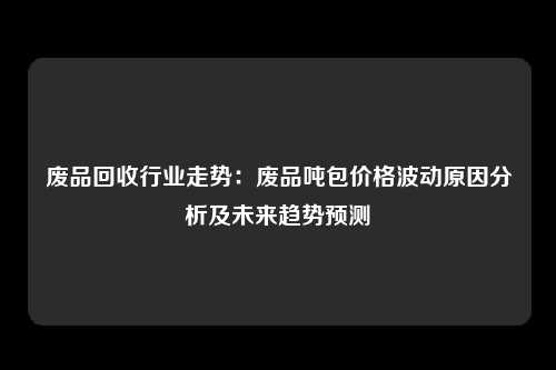 废品回收行业走势：废品吨包价格波动原因分析及未来趋势预测