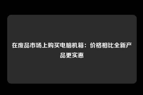 在废品市场上购买电脑机箱：价格相比全新产品更实惠