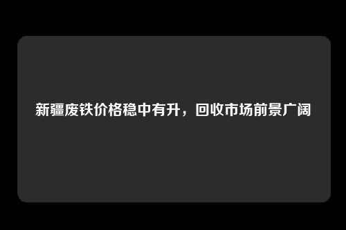 新疆废铁价格稳中有升，回收市场前景广阔