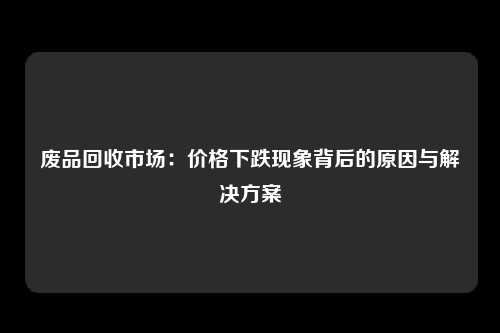 废品回收市场：价格下跌现象背后的原因与解决方案