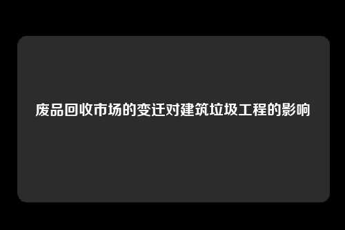 废品回收市场的变迁对建筑垃圾工程的影响