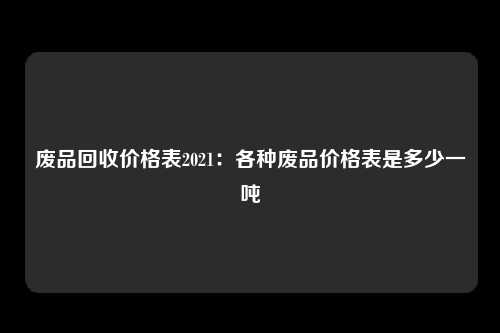 废品回收价格表2021：各种废品价格表是多少一吨