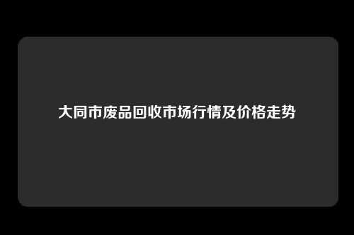 大同市废品回收市场行情及价格走势