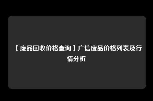 【废品回收价格查询】广信废品价格列表及行情分析