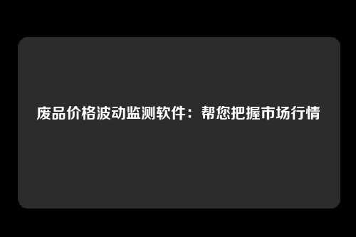 废品价格波动监测软件：帮您把握市场行情