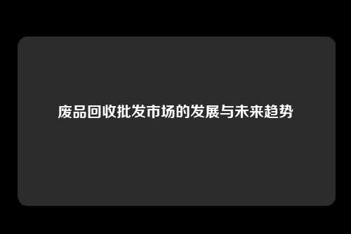 废品回收批发市场的发展与未来趋势