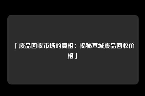 「废品回收市场的真相：揭秘宣城废品回收价格」