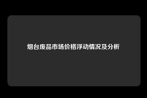 烟台废品市场价格浮动情况及分析