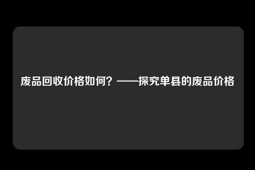 废品回收价格如何？——探究单县的废品价格