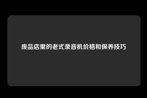 废品店里的老式录音机价格和保养技巧