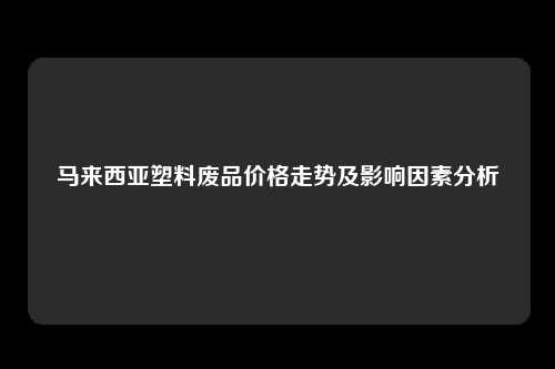 马来西亚塑料废品价格走势及影响因素分析