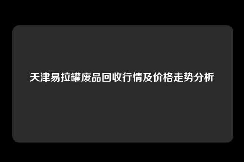 天津易拉罐废品回收行情及价格走势分析