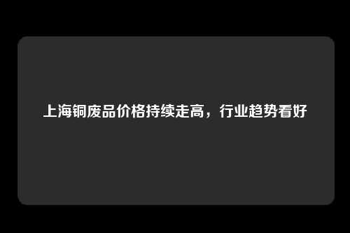 上海铜废品价格持续走高，行业趋势看好