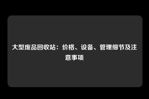 大型废品回收站：价格、设备、管理细节及注意事项