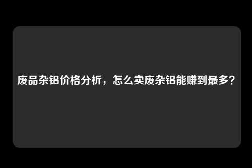 废品杂铝价格分析，怎么卖废杂铝能赚到最多？