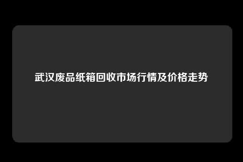 武汉废品纸箱回收市场行情及价格走势