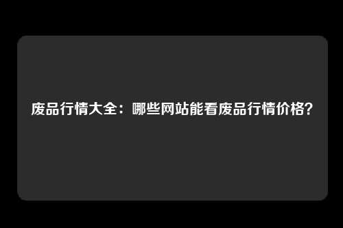 废品行情大全：哪些网站能看废品行情价格？