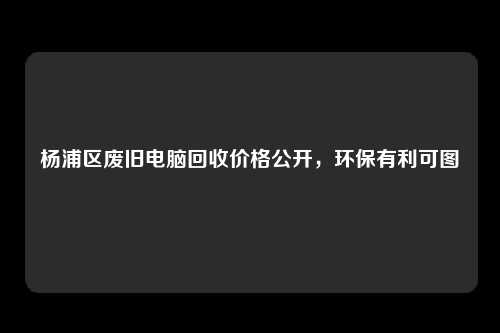 杨浦区废旧电脑回收价格公开，环保有利可图