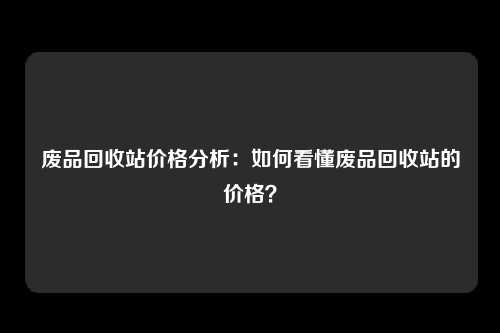 废品回收站价格分析：如何看懂废品回收站的价格？