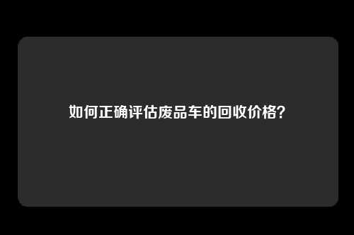 如何正确评估废品车的回收价格？