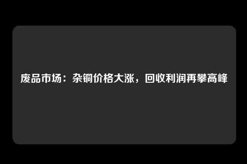 废品市场：杂铜价格大涨，回收利润再攀高峰