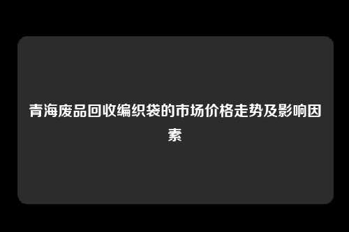 青海废品回收编织袋的市场价格走势及影响因素