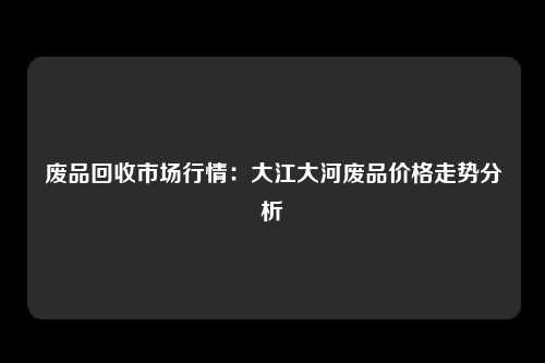 废品回收市场行情：大江大河废品价格走势分析