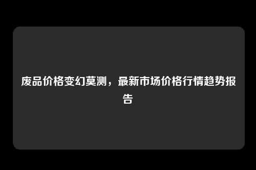 废品价格变幻莫测，最新市场价格行情趋势报告