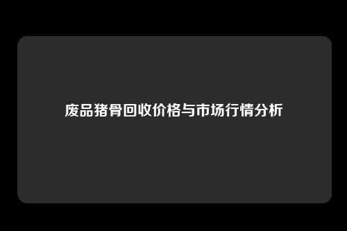 废品猪骨回收价格与市场行情分析