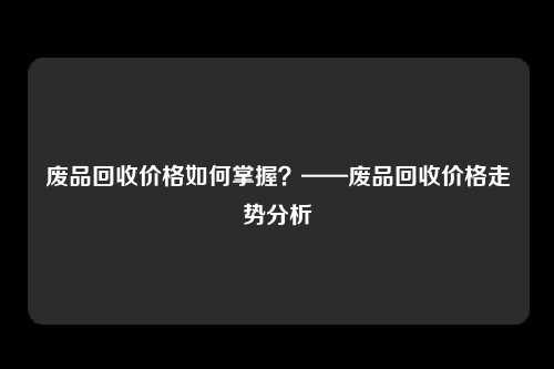 废品回收价格如何掌握？——废品回收价格走势分析