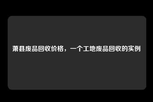 萧县废品回收价格，一个工地废品回收的实例