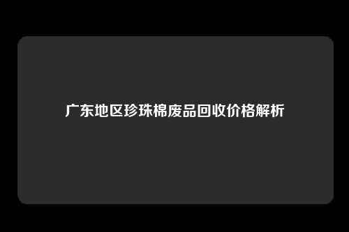 广东地区珍珠棉废品回收价格解析