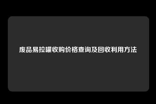 废品易拉罐收购价格查询及回收利用方法