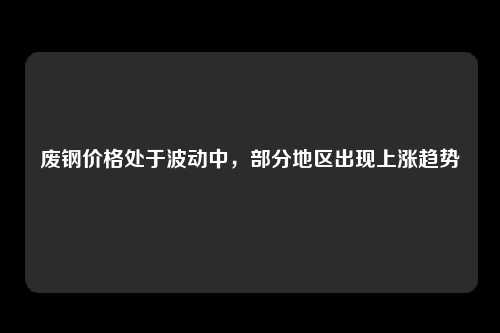 废钢价格处于波动中，部分地区出现上涨趋势