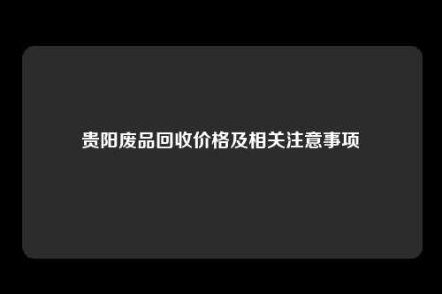 贵阳废品回收价格及相关注意事项