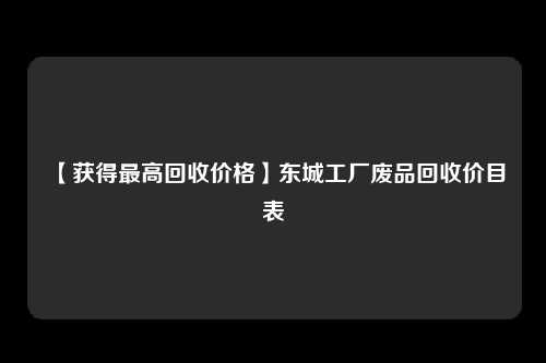 【获得最高回收价格】东城工厂废品回收价目表