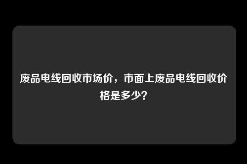 废品电线回收市场价，市面上废品电线回收价格是多少？