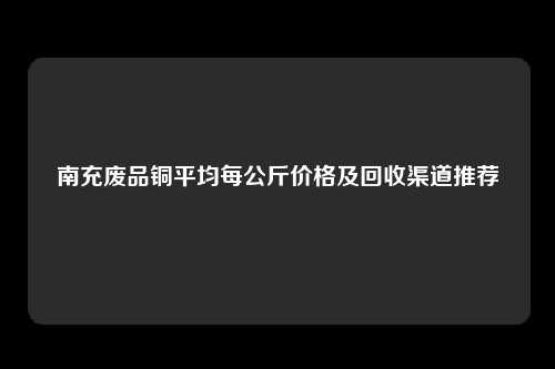 南充废品铜平均每公斤价格及回收渠道推荐