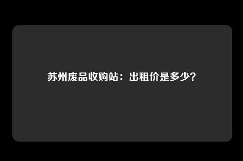 苏州废品收购站：出租价是多少？