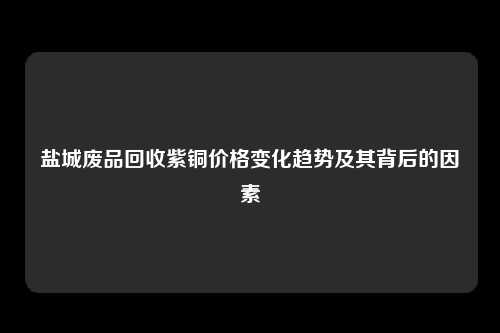 盐城废品回收紫铜价格变化趋势及其背后的因素