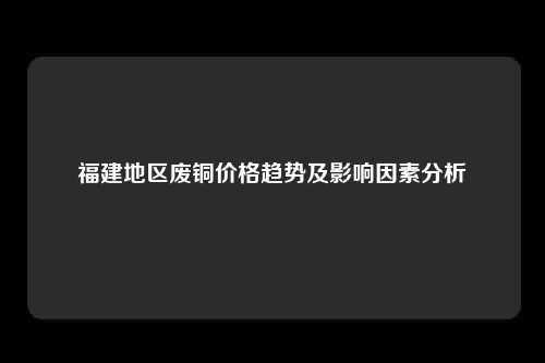 福建地区废铜价格趋势及影响因素分析