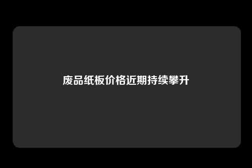 废品纸板价格近期持续攀升