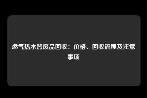 燃气热水器废品回收：价格、回收流程及注意事项