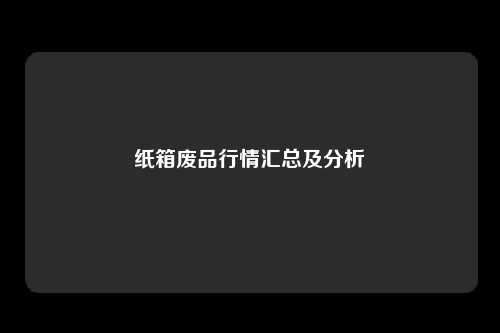 纸箱废品行情汇总及分析