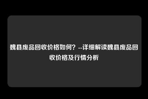 魏县废品回收价格如何？--详细解读魏县废品回收价格及行情分析